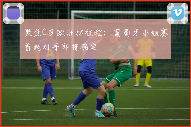 聚焦C罗欧洲杯征程：葡萄牙小组赛首轮对手即将确定