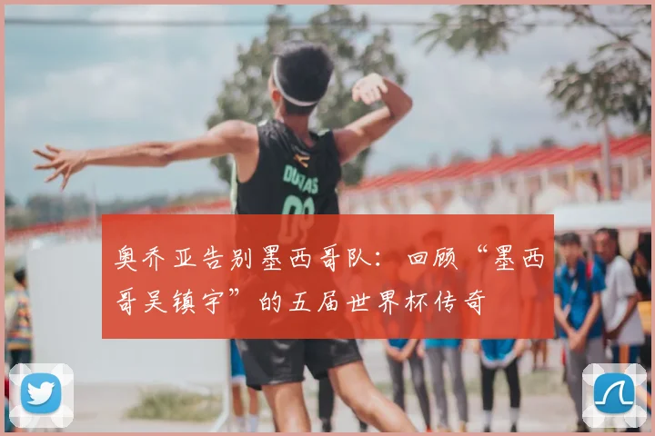 奥乔亚告别墨西哥队:回顾“墨西哥吴镇宇”的五届世界杯传奇
