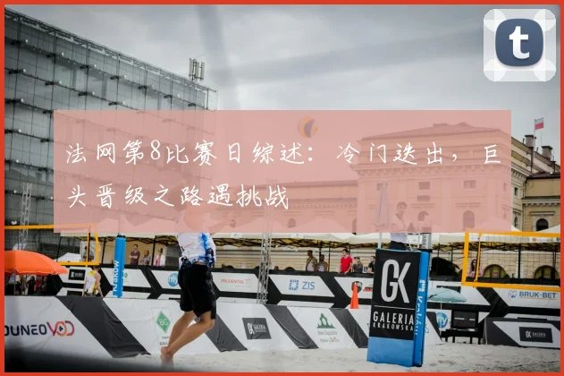 法网第8比赛日综述:冷门迭出,巨头晋级之路遇挑战
