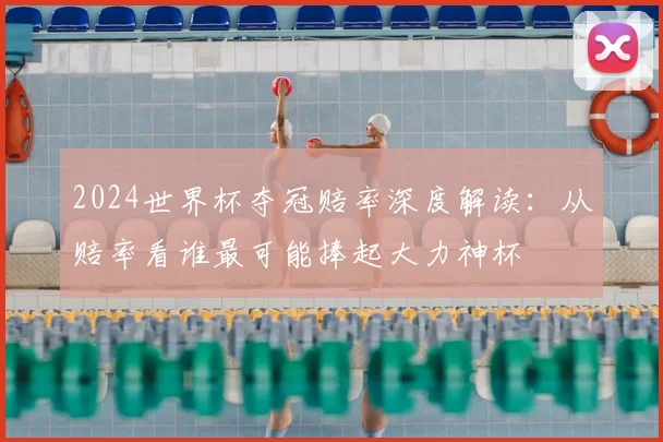 2024世界杯夺冠赔率深度解读:从赔率看谁最可能捧起大力神杯
