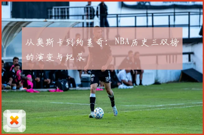 从奥斯卡到约基奇:NBA历史三双榜的演变与纪录