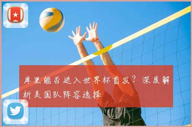 库里能否进入世界杯首发？深度解析美国队阵容选择