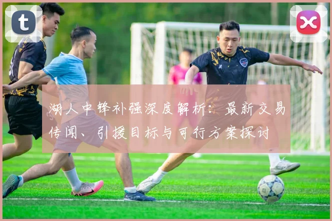 湖人中锋补强深度解析:最新交易传闻、引援目标与可行方案探讨