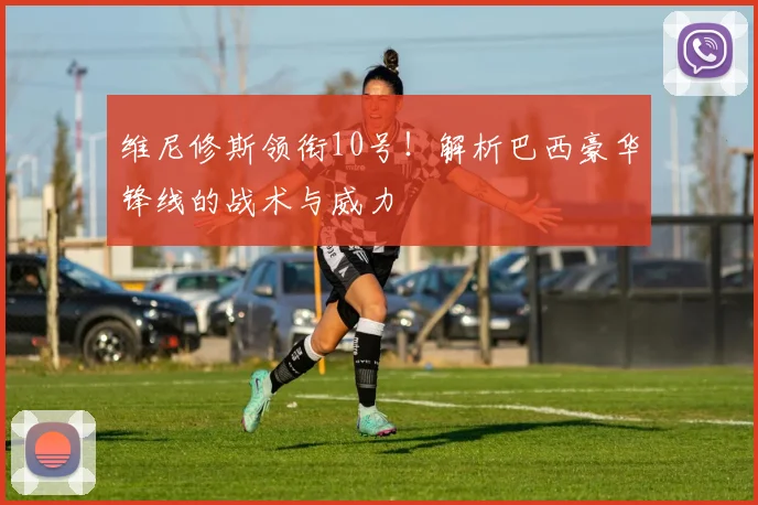 维尼修斯领衔10号！解析巴西豪华锋线的战术与威力