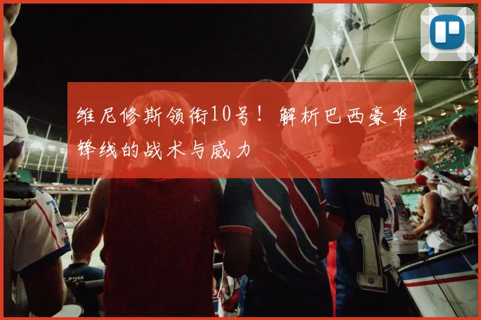 维尼修斯领衔10号!解析巴西豪华锋线的战术与威力