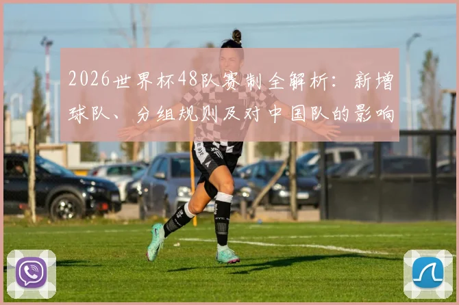 2026世界杯48队赛制全解析：新增球队、分组规则及对中国队的影响